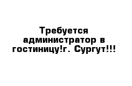 Требуется администратор в гостиницу!г. Сургут!!!